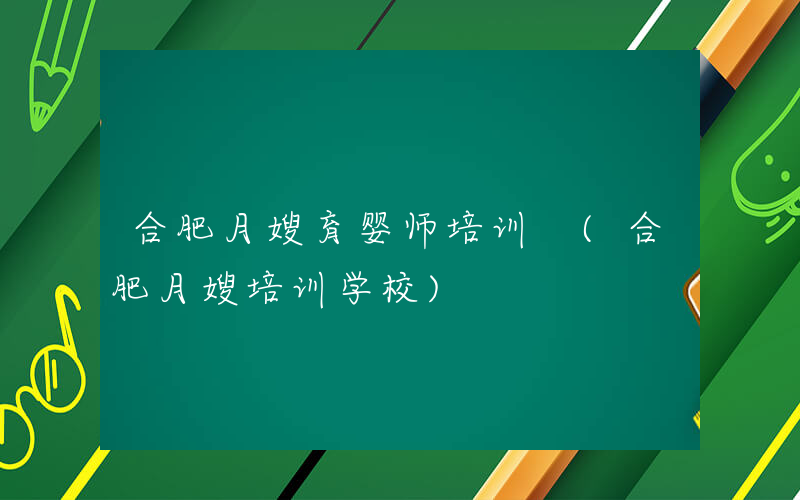 合肥月嫂育婴师培训 (合肥月嫂培训学校)